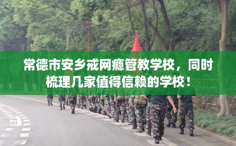 常德市安乡戒网瘾管教学校，同时梳理几家值得信赖的学校！