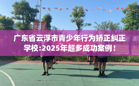 广东省云浮市青少年行为矫正纠正学校:2025年超多成功案例！