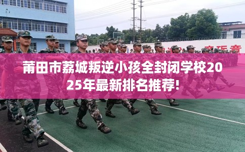 莆田市荔城叛逆小孩全封闭学校2025年最新排名推荐!