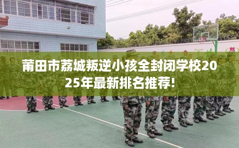 莆田市荔城叛逆小孩全封闭学校2025年最新排名推荐!