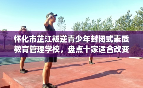 怀化市芷江叛逆青少年封闭式素质教育管理学校，盘点十家适合改变孩子的学校！