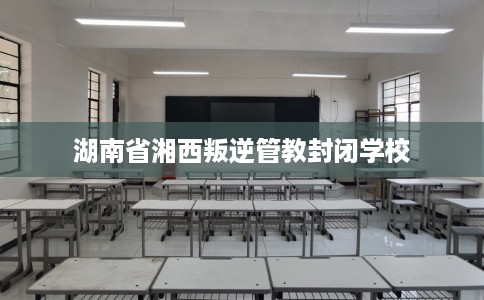 湖南省湘西叛逆管教封闭学校 湖南省湘西叛逆管教封闭学校