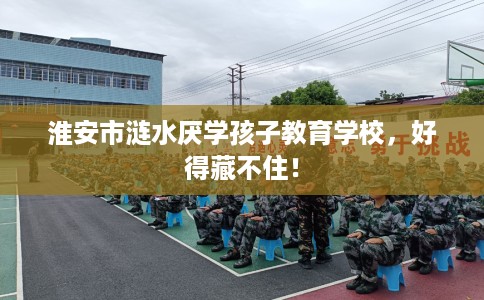 淮安市涟水厌学孩子教育学校,好得藏不住! 淮安市涟水厌学孩子教育学校,好得藏不住!