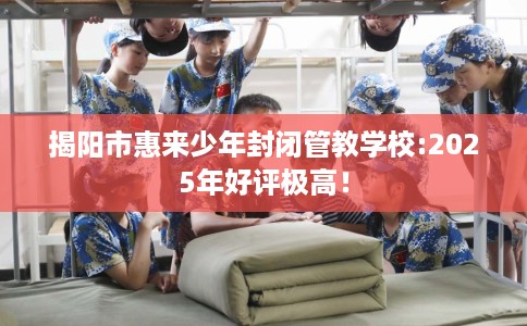 揭阳市惠来少年封闭管教学校:2025年好评极高! 揭阳市惠来少年封闭管教学校:2025年好评极高!