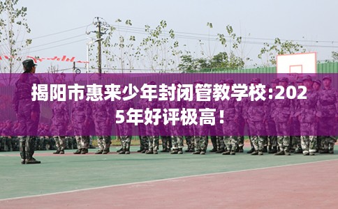 揭阳市惠来少年封闭管教学校:2025年好评极高! 揭阳市惠来少年封闭管教学校:2025年好评极高!