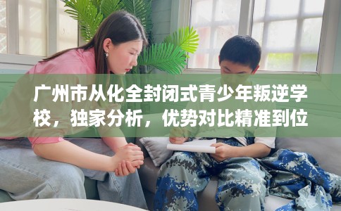 广州市从化全封闭式青少年叛逆学校，独家分析，优势对比精准到位！