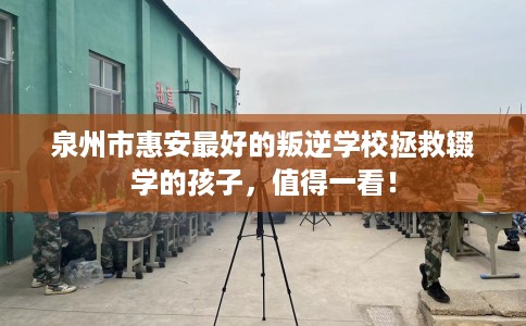 泉州市惠安最好的叛逆学校拯救辍学的孩子，值得一看！