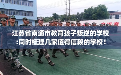 江苏省南通市教育孩子叛逆的学校:同时梳理几家值得信赖的学校! 江苏省南通市教育孩子叛逆的学校:同时梳理几家值得信赖的学校!