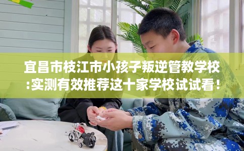 宜昌市枝江市小孩子叛逆管教学校:实测有效推荐这十家学校试试看! 宜昌市枝江市小孩子叛逆管教学校:实测有效推荐这十家学校试试看!