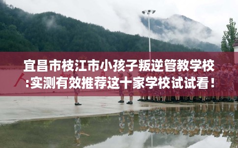 宜昌市枝江市小孩子叛逆管教学校:实测有效推荐这十家学校试试看！