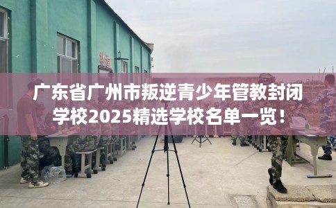 广东省广州市叛逆青少年管教封闭学校2025精选学校名单一览! 广东省广州市叛逆青少年管教封闭学校2025精选学校名单一览!