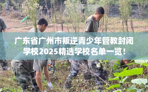 广东省广州市叛逆青少年管教封闭学校2025精选学校名单一览! 广东省广州市叛逆青少年管教封闭学校2025精选学校名单一览!