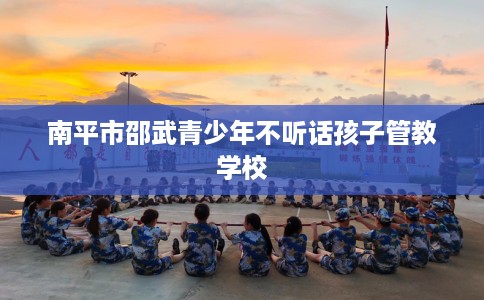 南平市邵武青少年不听话孩子管教学校