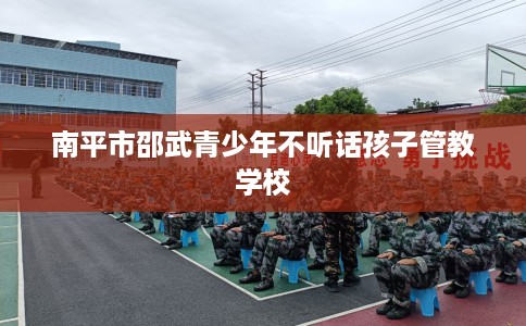 南平市邵武青少年不听话孩子管教学校