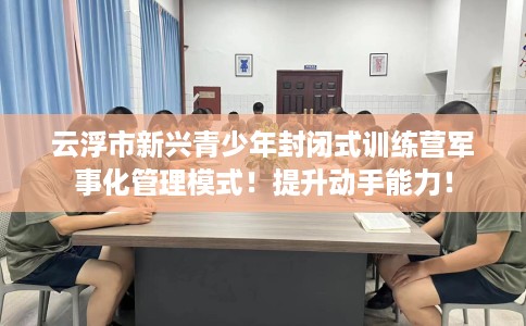 云浮市新兴青少年封闭式训练营军事化管理模式！提升动手能力！