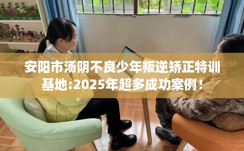 安阳市汤阴不良少年叛逆矫正特训基地:2025年超多成功案例！