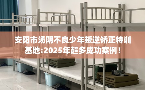 安阳市汤阴不良少年叛逆矫正特训基地:2025年超多成功案例！