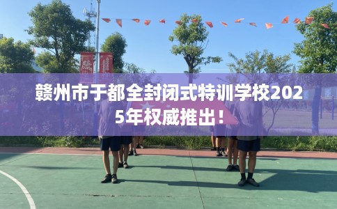 赣州市于都全封闭式特训学校2025年权威推出! 赣州市于都全封闭式特训学校2025年权威推出!