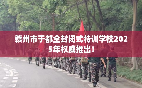 赣州市于都全封闭式特训学校2025年权威推出! 赣州市于都全封闭式特训学校2025年权威推出!