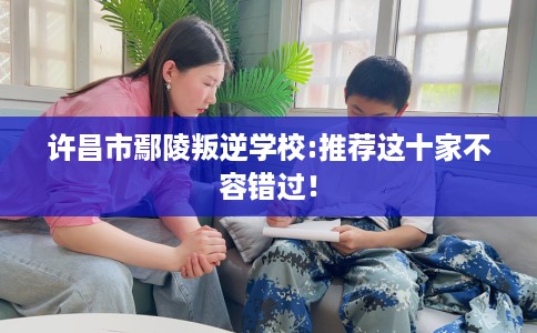 许昌市鄢陵叛逆学校:推荐这十家不容错过！