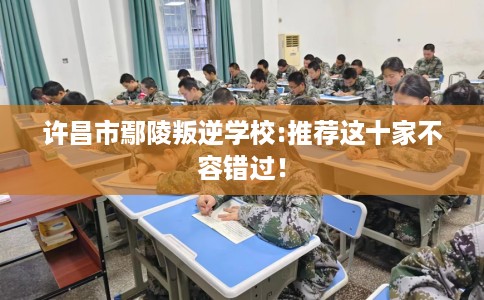 许昌市鄢陵叛逆学校:推荐这十家不容错过！