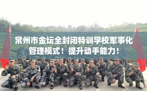 常州市金坛全封闭特训学校军事化管理模式!提升动手能力! 常州市金坛全封闭特训学校军事化管理模式!提升动手能力!