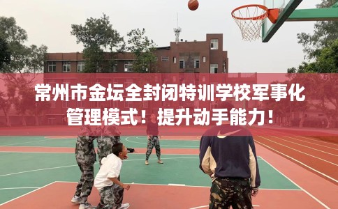常州市金坛全封闭特训学校军事化管理模式!提升动手能力! 常州市金坛全封闭特训学校军事化管理模式!提升动手能力!