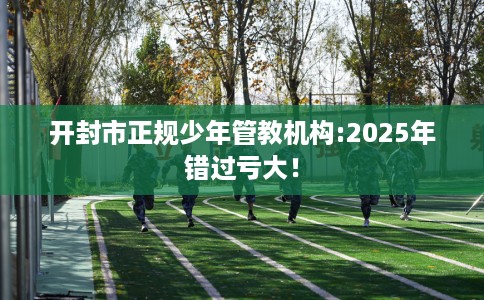 开封市正规少年管教机构:2025年错过亏大！