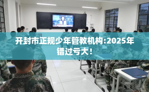开封市正规少年管教机构:2025年错过亏大！