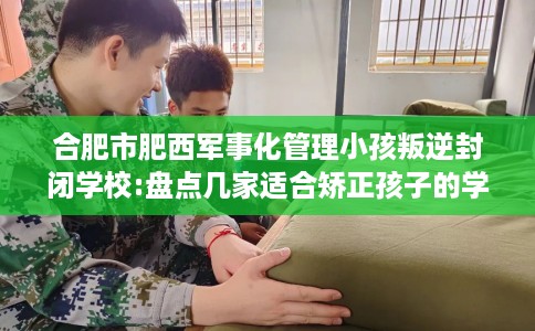 合肥市肥西军事化管理小孩叛逆封闭学校:盘点几家适合矫正孩子的学校！