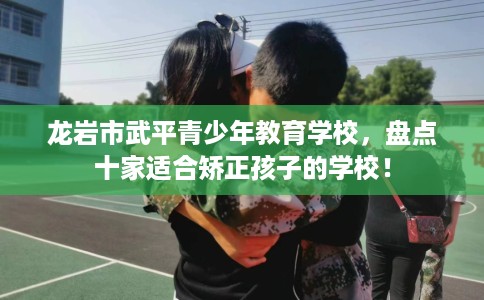 龙岩市武平青少年教育学校，盘点十家适合矫正孩子的学校！