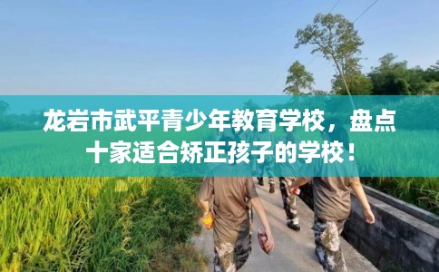 龙岩市武平青少年教育学校，盘点十家适合矫正孩子的学校！
