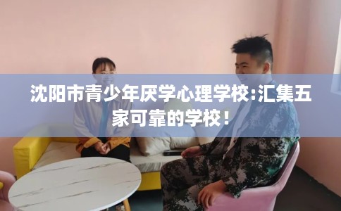 沈阳市青少年厌学心理学校:汇集五家可靠的学校! 沈阳市青少年厌学心理学校:汇集五家可靠的学校!