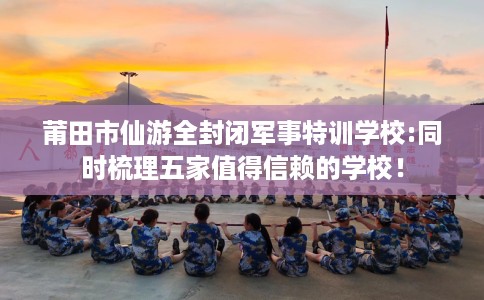 莆田市仙游全封闭军事特训学校:同时梳理五家值得信赖的学校！
