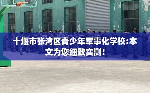 十堰市张湾区青少年军事化学校:本文为您细致实测！