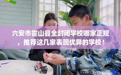六安市霍山县全封闭学校哪家正规,推荐这几家表现优异的学校! 六安市霍山县全封闭学校哪家正规,推荐这几家表现优异的学校!