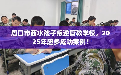 周口市商水孩子叛逆管教学校，2025年超多成功案例！