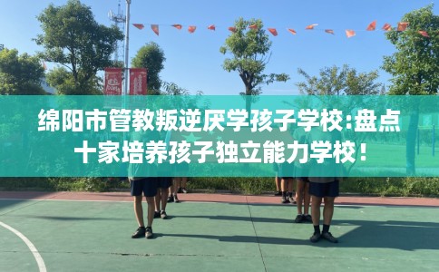 绵阳市管教叛逆厌学孩子学校:盘点十家培养孩子独立能力学校！