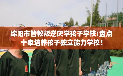 绵阳市管教叛逆厌学孩子学校:盘点十家培养孩子独立能力学校！
