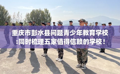 重庆市彭水县问题青少年教育学校:同时梳理五家值得信赖的学校! 重庆市彭水县问题青少年教育学校:同时梳理五家值得信赖的学校!
