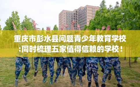 重庆市彭水县问题青少年教育学校:同时梳理五家值得信赖的学校! 重庆市彭水县问题青少年教育学校:同时梳理五家值得信赖的学校!