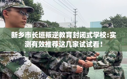 新乡市长垣叛逆教育封闭式学校:实测有效推荐这几家试试看！