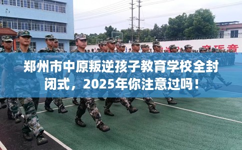 郑州市中原叛逆孩子教育学校全封闭式,2025年你注意过吗! 郑州市中原叛逆孩子教育学校全封闭式,2025年你注意过吗!