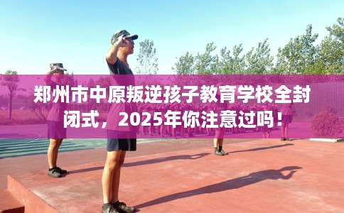 郑州市中原叛逆孩子教育学校全封闭式,2025年你注意过吗! 郑州市中原叛逆孩子教育学校全封闭式,2025年你注意过吗!