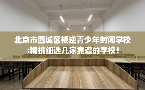 北京市西城区叛逆青少年封闭学校:精挑细选几家靠谱的学校！
