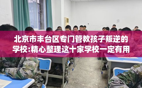 北京市丰台区专门管教孩子叛逆的学校:精心整理这十家学校一定有用! 北京市丰台区专门管教孩子叛逆的学校:精心整理这十家学校一定有用!