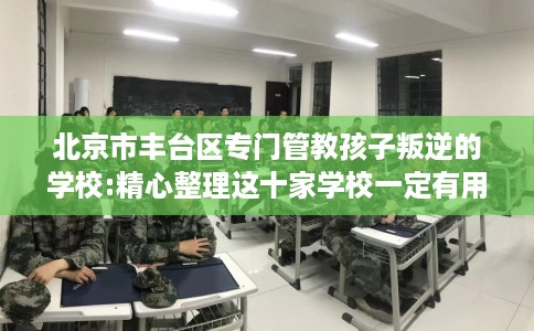 北京市丰台区专门管教孩子叛逆的学校:精心整理这十家学校一定有用！