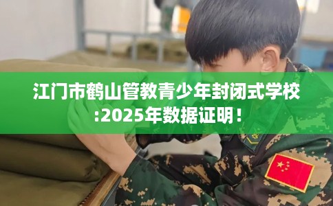 江门市鹤山管教青少年封闭式学校:2025年数据证明！