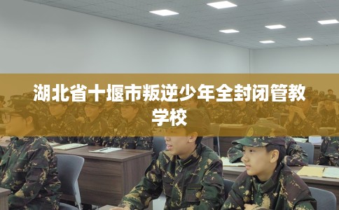 湖北省十堰市叛逆少年全封闭管教学校 湖北省十堰市叛逆少年全封闭管教学校