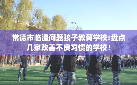 常德市临澧问题孩子教育学校:盘点几家改善不良习惯的学校! 常德市临澧问题孩子教育学校:盘点几家改善不良习惯的学校!